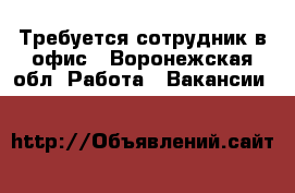 Требуется сотрудник в офис - Воронежская обл. Работа » Вакансии   